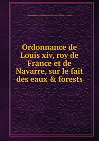 Ordonnance de Louis xiv, roy de France et de Navarre, sur le fait des eaux &amp; forests