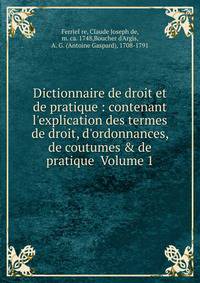 Dictionnaire de droit et de pratique : contenant l'explication des termes de droit, d'ordonnances, de coutumes &amp; de pratique Volume 1