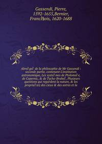 Abre??ge?? de la philosophie de Mr Gassendi : seconde partie, contenant L'institution astronomique, Les syste??mes de Ptolome??e, de Copernic, &amp; de Tycho-Brahe??, Plusieurs questions qui regardent la nature, &amp; les proprie??tez des cieux &amp;