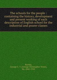 The schools for the people : containing the history, development and present working of each description of English school for the industrial and poorer classes
