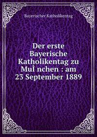 Der erste Bayerische Katholikentag zu Mu??nchen : am 23 September 1889