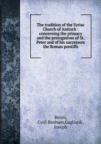 The tradition of the Syriac Church of Antioch : concerning the primacy and the prerogatives of St. Peter and of his successors the Roman pontiffs