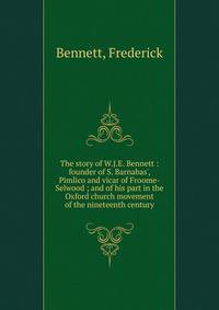 The story of W.J.E. Bennett : founder of S. Barnabas', Pimlico and vicar of Froome-Selwood ; and of his part in the Oxford church movement of the nineteenth century