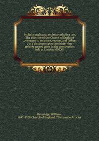Ecclesia anglicana, ecclesia catholica : or, The doctrine of the Church of England consonant to scripture, reason, and fathers ; in a discourse upon the thirty-nine articles agreed upon in the convocation held at London MDLXII