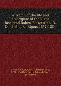 A sketch of the life and episcopate of the Right Reverend Robert Bickersteth, D.D. : Bishop of Ripon, 1857-1884
