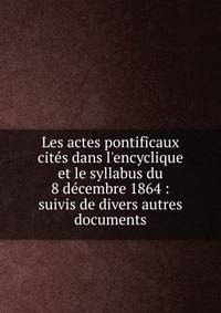 Les actes pontificaux cite?s dans l'encyclique et le syllabus du 8 de?cembre 1864 : suivis de divers autres documents