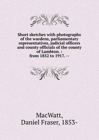 Short sketches with photographs of the wardens, parliamentary representatives, judicial officers and county officials of the county of Lambton. : from 1852 to 1917. --