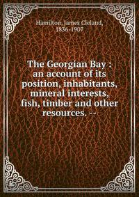 The Georgian Bay : an account of its position, inhabitants, mineral interests, fish, timber and other resources. --