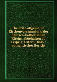 Die erste allgemeine Kirchenversammlung der deutsch-katholischen Kirche, abgehalten zu Leipzig, Ostern, 1845 : authentischer Bericht