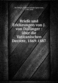 Briefe und Erkl?rungen von J. von D?llinger : ?ber die Vaticanischen Decrete, 1869-1887