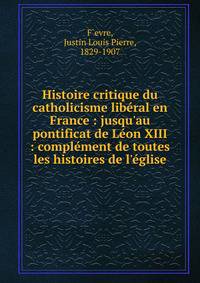 Histoire critique du catholicisme lib?ral en France : jusqu'au pontificat de L?on XIII : compl?ment de toutes les histoires de l'?glise