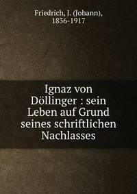 Ignaz von D?llinger : sein Leben auf Grund seines schriftlichen Nachlasses