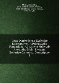 Vitae Dvnkeldensis Ecclesiae Episcoporvm, A Prima Sedis Fvndatione, Ad Annvm Mdxv Ab Alexandro Myln, Eivsdem Ecclesiae Canonico, Conscriptae. 1