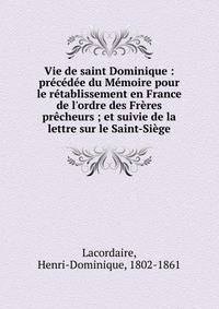 Vie de saint Dominique : pr?c?d?e du M?moire pour le r?tablissement en France de l'ordre des Fr?res pr?cheurs ; et suivie de la lettre sur le Saint-Si?ge