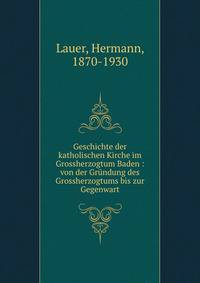 Geschichte der katholischen Kirche im Grossherzogtum Baden : von der Gr?ndung des Grossherzogtums bis zur Gegenwart