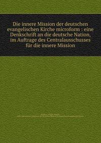 Die innere Mission der deutschen evangelischen Kirche microform : eine Denkschrift an die deutsche Nation, im Auftrage des Centralausschusses f?r die innere Mission
