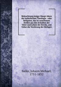 Beleuchtung einiger Haupt-Ideen der katholischen Theologie : oder Reliquien, das ist auserlesene Stellen aus den Schriften der V?ter und Lehrer der Kirche, und Ueber die Verehrung der Heiligen