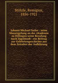 Johann Michael Sailer : seine Massregelung an der Akademie zu Dillingen seine Berufung nach Ingolstadt ; ein Beitrag zur Gelehrtengeschichte aus dem Zeitalter der Aufkl?rung