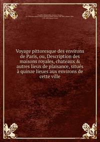 Voyage pittoresque des environs de Paris, ou, Description des maisons royales, chateaux &amp; autres lieux de plaisance, situ?s ? quinze lieues aux environs de cette ville