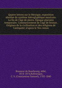 Quatre lettres sur le Mexique, exposition absolue du syst?me hi?roglyphique mexicain. La fin de l'?ge de pierre. ?poque glaciaire temporaire. Commencement de l'?ge de bronze. Origines de la civilisation et des religions de l'antiquit?; d'apres le Teo