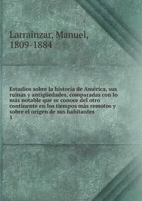 Estudios sobre la historia de America, sus ruinas y antiguedades, comparadas con lo mas notable que se conoce del otro continente en los tiempos mas remotos y sobre el origen de sus habitantes