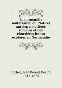 La normandie souterraine; ou, Notices sur des cimeti?res romains et des cimeti?res francs explor?s en Normandie