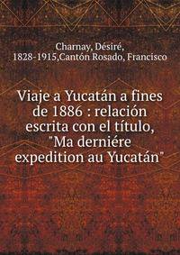 Viaje a Yucat?n a fines de 1886 : relaci?n escrita con el t?tulo, "Ma derni?re expedition au Yucat?n"