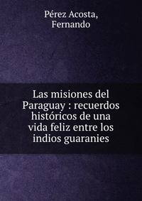 Las misiones del Paraguay : recuerdos hist?ricos de una vida feliz entre los indios guaranies