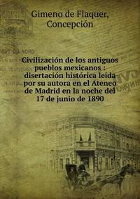 Civilizaci?n de los antiguos pueblos mexicanos : disertaci?n hist?rica le?da por su autora en el Ateneo de Madrid en la noche del 17 de junio de 1890