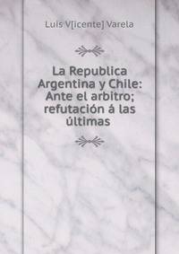 La Republica Argentina y Chile: Ante el arbitro; refutaci?n ? las ?ltimas .