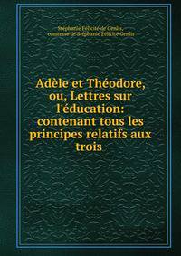 Ad?le et Th?odore, ou, Lettres sur l'?ducation: contenant tous les principes relatifs aux trois .