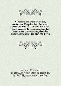 Glossaire du droit franc?ois, contenant l'explication des mots difficiles que se trouvent dans les ordonnances de nos roys, dans les coustumes du royaume, dans les anciens arrests et les anciens titres