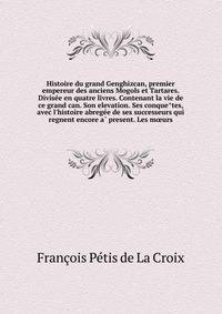 Histoire du grand Genghizcan, premier empereur des anciens Mogols et Tartares. Divise?e en quatre livres. Contenant la vie de ce grand can. Son elevation. Ses conque?tes, avec l'histoire abrege?e de ses successeurs qui regnent encore a? present. Les