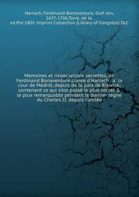 Memoires et negociations secrettes, de Ferdinand Bonaventure comte d'Harrach . a? la cour de Madrid, depuis de la paix de Riswick; contenant ce qui s'est passe? le plus secret &amp; le plus remarquable pendant le dernier regne du Charles II. depuis l