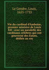 Vie du cardinal d'Amboise, premier ministre de Louis XII : avec un paralelle des cardinaux ce?lebres qui ont gouverne? des Estats, de?die?e au roy