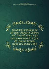 Testament politique de Mr Jean-Baptiste Colbert . ou? l'on voit tout ce qui s'est passe? sous le re?gne de Louis le Grand, jusqu'en l'anne?e 1684.