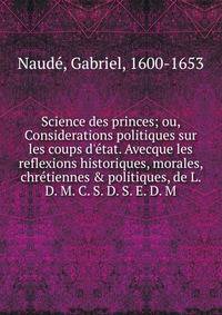 Science des princes; ou, Considerations politiques sur les coups d'e?tat. Avecque les reflexions historiques, morales, chre?tiennes &amp; politiques, de L. D. M. C. S. D. S. E. D. M