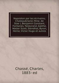 Napole?on par les e?crivains; Chateaubriand, Mme. de Stae?l, Benjamin Constant, Fontanes, Talleyrand, G?the, Walter Scott, Stendhal, Byron, Heine, Victor Hugo et autres