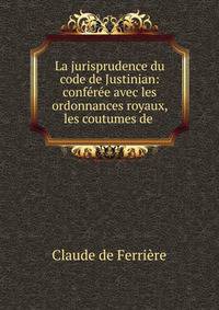 La jurisprudence du code de Justinian: conf?r?e avec les ordonnances royaux, les coutumes de .