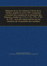 Re?ponse de m. de Calonne a? l'e?crit de m. Necker, publie? en avril 1787; contenant l'examen des comptes de la situation des finances, rendus en 1774, 1776, 1781, 1783, &amp; 1787 : avec des observations sur les re?sultats de l'Assemble?e des notabl