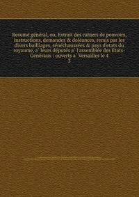 Resume? ge?ne?ral, ou, Extrait des cahiers de pouvoirs, instructions, demandes &amp; dole?ances, remis par les divers bailliages, se?ne?chausse?es &amp; pays d'etats du royaume, a? leurs de?pute?s a? l'assemble?e des Etats-Ge?ne?raux : ouverts a? Ver