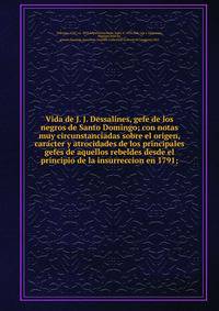 Vida de J. J. Dessalines, gefe de los negros de Santo Domingo; con notas muy circunstanciadas sobre el origen, cara?cter y atrocidades de los principales gefes de aquellos rebeldes desde el principio de la insurreccion en 1791;