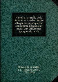 Histoire naturelle de la femme, suivie d'un traite? d'hygie?ne, applique?e a? son re?gime physique et moral aux diffe?rentes e?poques de la vie