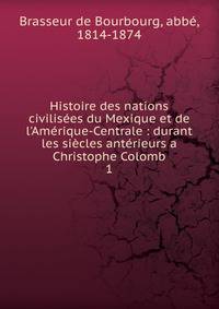 Histoire des nations civilis?es du Mexique et de l'Am?rique-Centrale : durant les si?cles ant?rieurs a Christophe Colomb