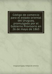 Co?digo de comercio para el estado oriental del Uruguay, promulgado por el Gobierno Provisorio en 26 de mayo de 1865