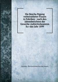 Die Bescha?ftigung verheiratheter Frauen in Fabriken : nach den Jahresberichten der Gewerbe-Aufsichtsbeamten fu?r das Jahr 1899