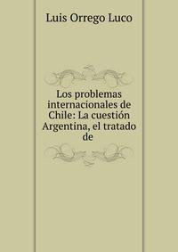 Los problemas internacionales de Chile: La cuesti?n Argentina, el tratado de .