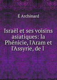 Isra?l et ses voisins asiatiques: la Ph?nicie, l'Aram et l'Assyrie, de l .