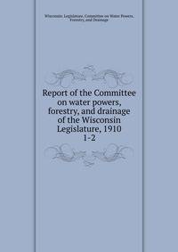 Report of the Committee on water powers, forestry, and drainage of the Wisconsin Legislature, 1910. 1-2