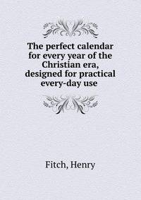 The perfect calendar for every year of the Christian era, designed for practical every-day use